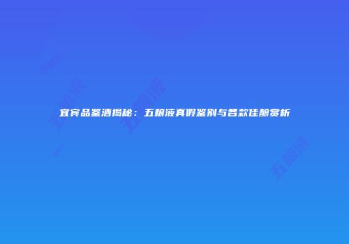 宜宾品鉴酒揭秘：五粮液真假鉴别与各款佳酿赏析