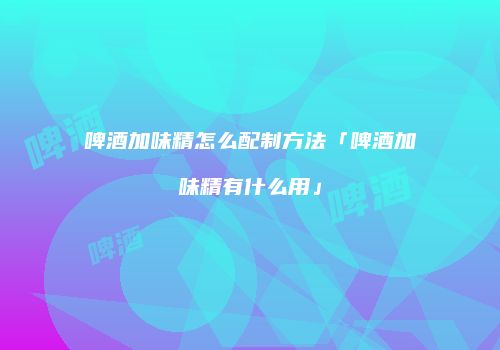 啤酒加味精怎么配制方法「啤酒加味精有什么用」