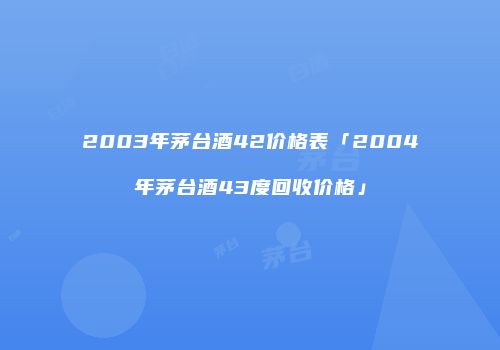 2003年茅台酒42价格表「2004年茅台酒43度回收价格」