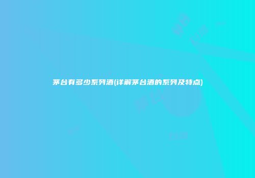 茅台有多少系列酒(详解茅台酒的系列及特点)