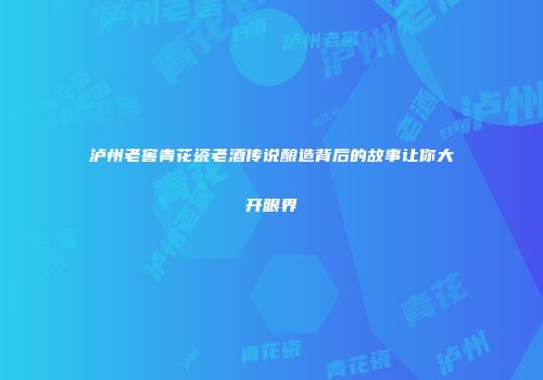 泸州老窖青花瓷老酒传说酿造背后的故事让你大开眼界