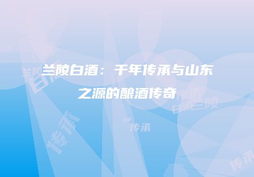 兰陵白酒：千年传承与山东之源的酿酒传奇