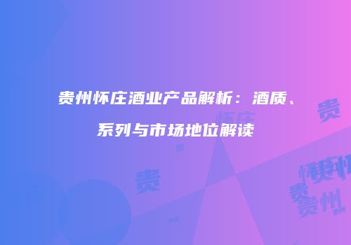 贵州怀庄酒业产品解析：酒质、系列与市场地位解读