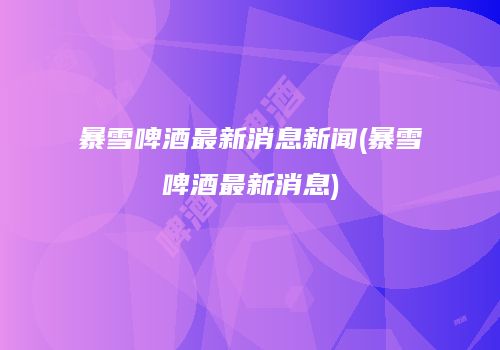 暴雪啤酒最新消息新闻(暴雪啤酒最新消息)