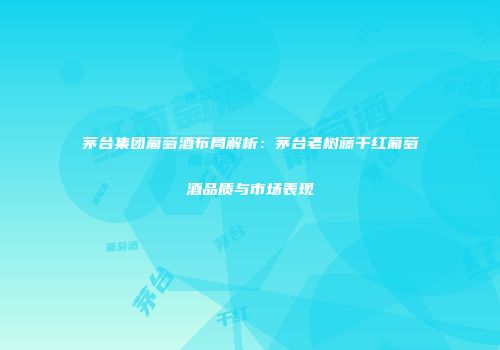 茅台集团葡萄酒布局解析：茅台老树藤干红葡萄酒品质与市场表现