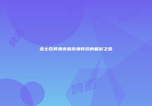 金士百啤酒市值激增背后的崛起之路