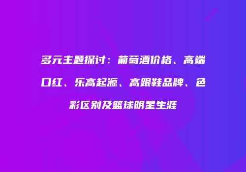 多元主题探讨：葡萄酒价格、高端口红、乐高起源、高跟鞋品牌、色彩区别及篮球明星生涯