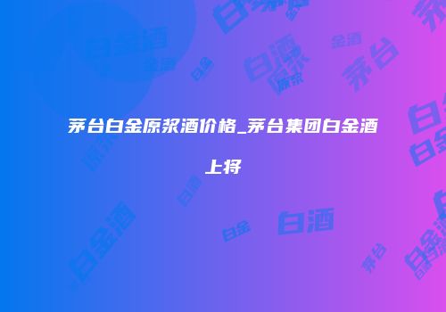 茅台白金原浆酒价格_茅台集团白金酒上将