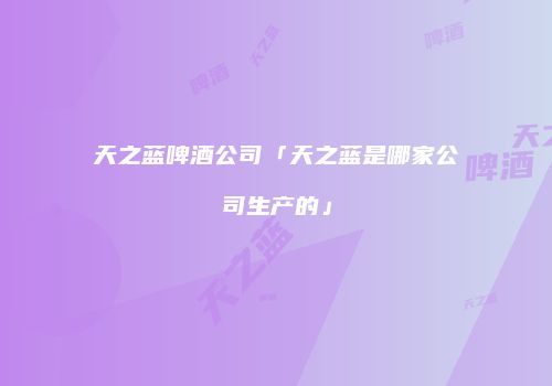 天之蓝啤酒公司「天之蓝是哪家公司生产的」