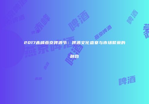 2017赤峰燕京啤酒节：啤酒文化盛宴与市场繁荣的融合