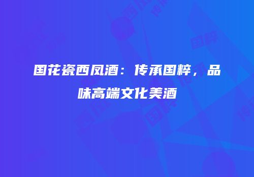 国花瓷西凤酒：传承国粹，品味高端文化美酒