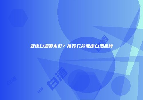 健康白酒哪家好？推荐几款健康白酒品牌