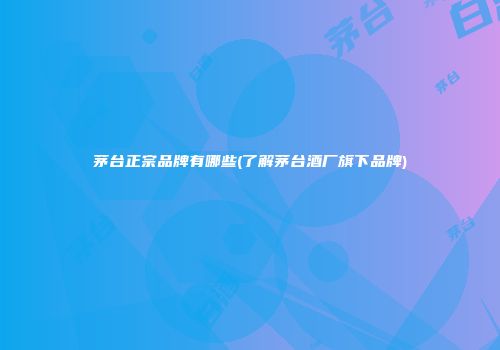茅台正宗品牌有哪些(了解茅台酒厂旗下品牌)