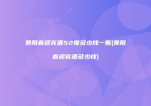 景阳春迎宾酒52度多少钱一瓶(景阳春迎宾酒多少钱)