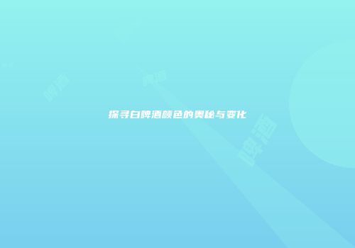 探寻白啤酒颜色的奥秘与变化