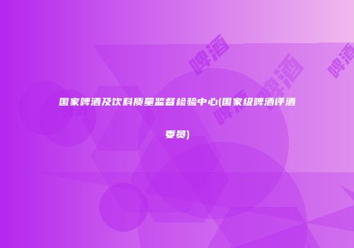 国家啤酒及饮料质量监督检验中心(国家级啤酒评酒委员)