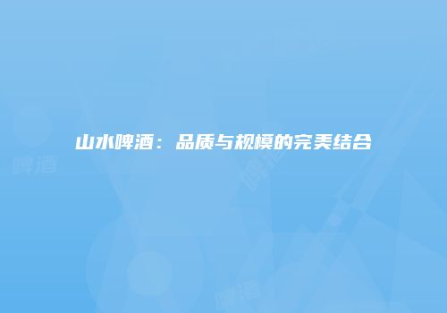 山水啤酒：品质与规模的完美结合