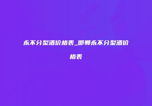永不分梨酒价格表_邯郸永不分梨酒价格表