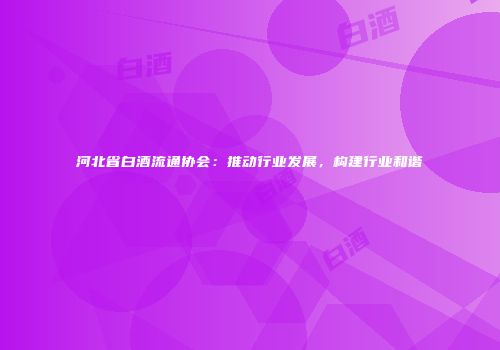河北省白酒流通协会：推动行业发展，构建行业和谐