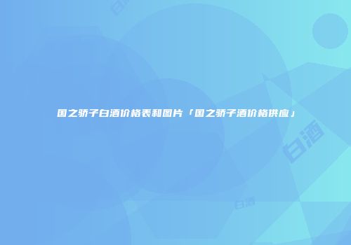 国之骄子白酒价格表和图片「国之骄子酒价格供应」