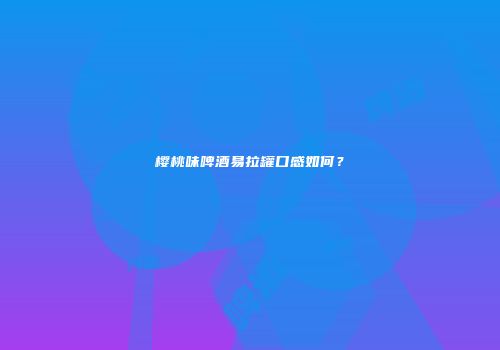 樱桃味啤酒易拉罐口感如何？
