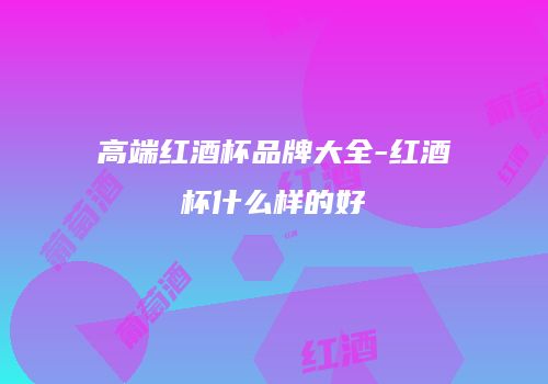高端红酒杯品牌大全-红酒杯什么样的好