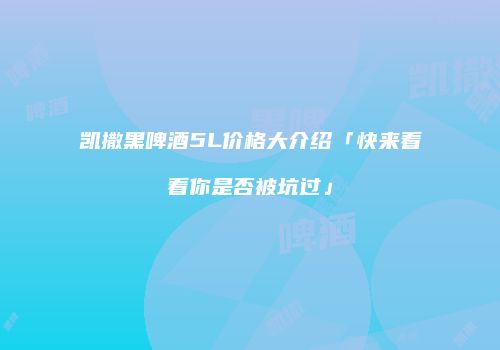 凯撒黑啤酒5L价格大介绍「快来看看你是否被坑过」