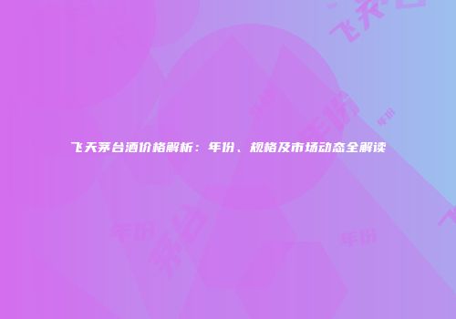飞天茅台酒价格解析：年份、规格及市场动态全解读