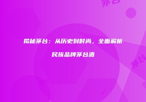 揭秘茅台：从历史到时尚，全面解析民族品牌茅台酒