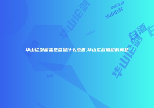 华山论剑瓶盖造型是什么意思,华山论剑酒瓶的寓意