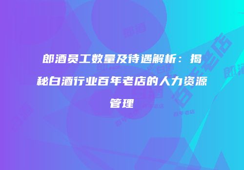 郎酒员工数量及待遇解析：揭秘白酒行业百年老店的人力资源管理