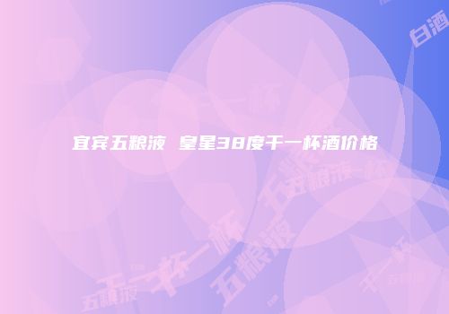 宜宾五粮液 皇星38度干一杯酒价格