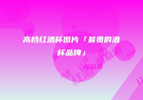 高档红酒杯图片「最贵的酒杯品牌」