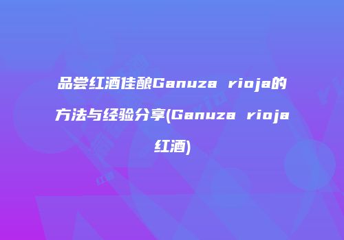 品尝红酒佳酿Ganuza rioja的方法与经验分享(Ganuza rioja红酒)