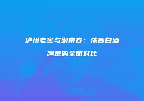 泸州老窖与剑南春：浓香白酒翘楚的全面对比