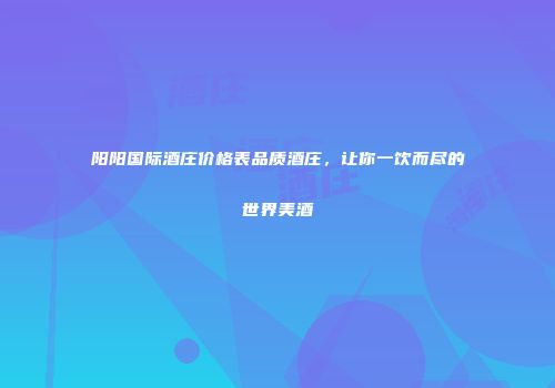 阳阳国际酒庄价格表品质酒庄，让你一饮而尽的世界美酒