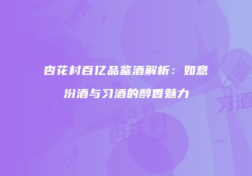 杏花村百亿品鉴酒解析：如意汾酒与习酒的醇香魅力