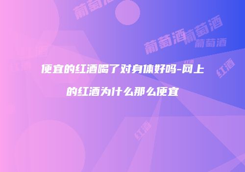 便宜的红酒喝了对身体好吗-网上的红酒为什么那么便宜