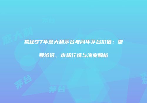 揭秘97年意大利茅台与同年茅台价值：型号辨识、市场行情与演变解析