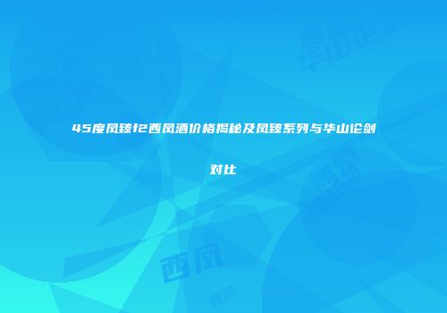 45度凤臻f2西凤酒价格揭秘及凤臻系列与华山论剑对比