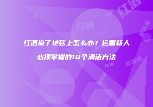 红酒染了地毯上怎么办？运营新人必须掌握的10个清洁方法