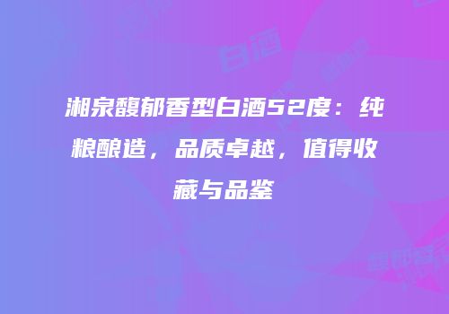 湘泉馥郁香型白酒52度：纯粮酿造，品质卓越，值得收藏与品鉴