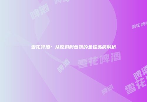 雪花啤酒：从原料到包装的全程品质解析