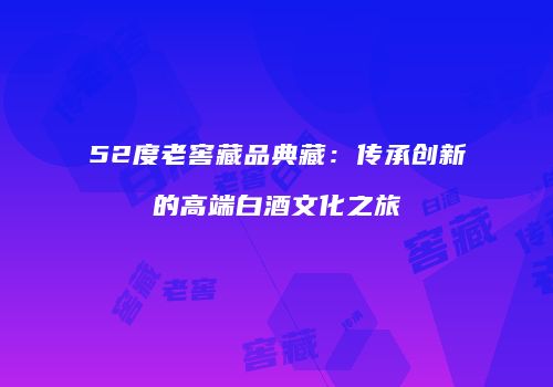 52度老窖藏品典藏：传承创新的高端白酒文化之旅
