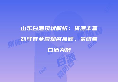 山东白酒现状解析：资源丰富却鲜有全国知名品牌，景阳春白酒为例