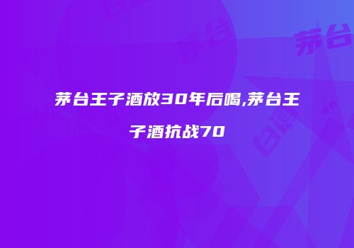 茅台王子酒放30年后喝,茅台王子酒抗战70