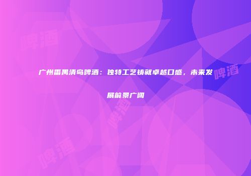 广州番禺清岛啤酒：独特工艺铸就卓越口感，未来发展前景广阔