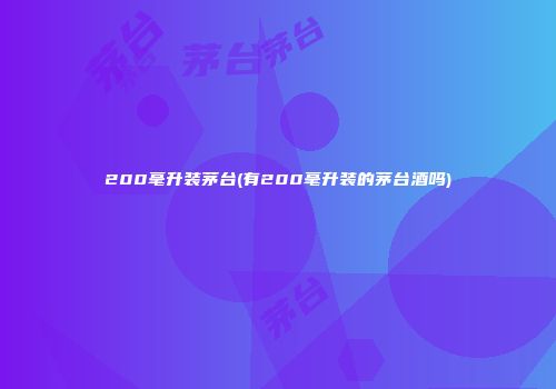 200毫升装茅台(有200毫升装的茅台酒吗)