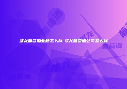 威龙葡萄酒业绩怎么样-威龙葡萄酒公司怎么样