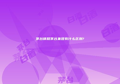 茅台镇和茅台集团有什么区别?